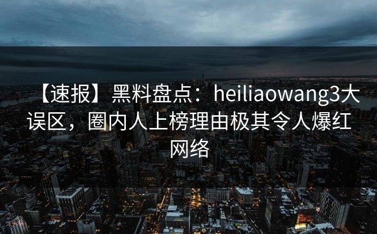 【速报】黑料盘点：heiliaowang3大误区，圈内人上榜理由极其令人爆红网络