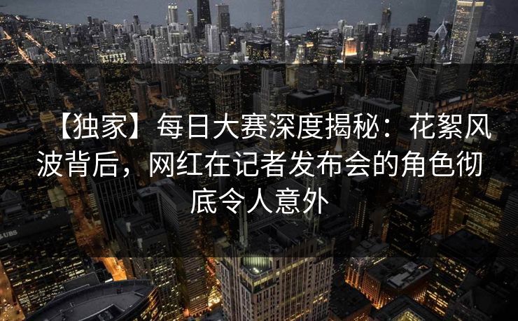 【独家】每日大赛深度揭秘：花絮风波背后，网红在记者发布会的角色彻底令人意外