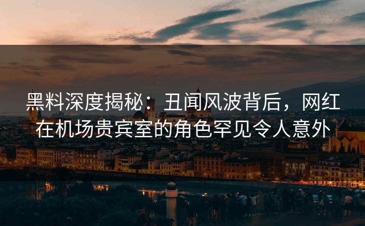 黑料深度揭秘：丑闻风波背后，网红在机场贵宾室的角色罕见令人意外