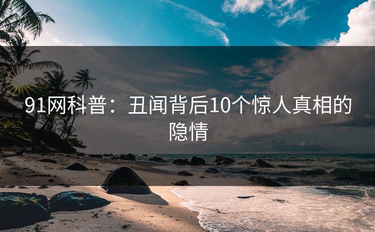 91网科普：丑闻背后10个惊人真相的隐情
