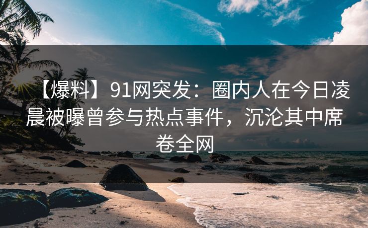 【爆料】91网突发:圈内人在今日凌晨被曝曾参与热点事件,沉沦其中席卷全网 【爆料】91网突发:圈内人在今日凌晨被曝曾参与热点事件,沉沦其中席卷全网