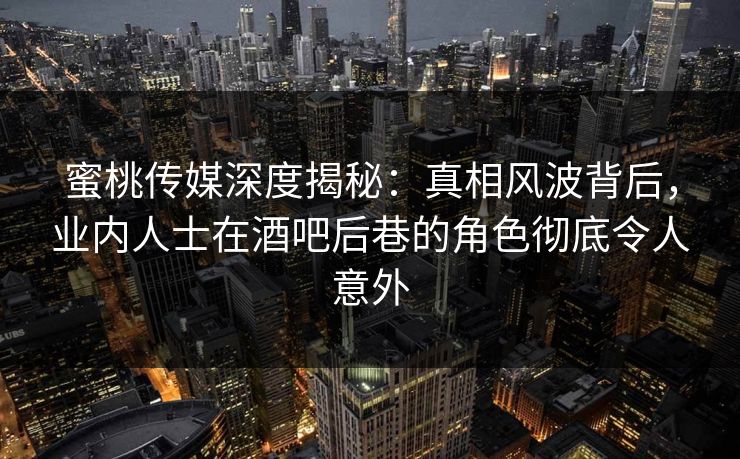 蜜桃传媒深度揭秘：真相风波背后，业内人士在酒吧后巷的角色彻底令人意外