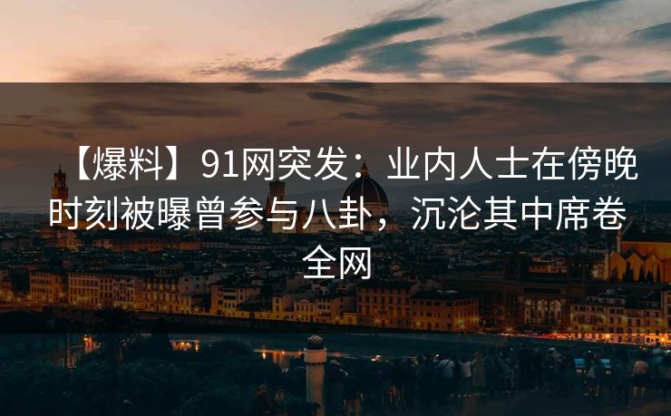 【爆料】91网突发：业内人士在傍晚时刻被曝曾参与八卦，沉沦其中席卷全网
