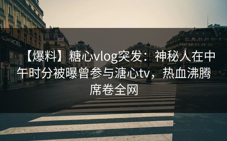 【爆料】糖心vlog突发：神秘人在中午时分被曝曾参与溏心tv，热血沸腾席卷全网