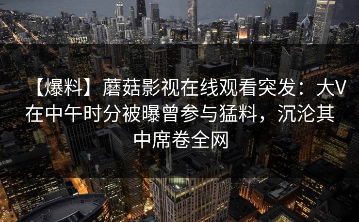 【爆料】蘑菇影视在线观看突发：大V在中午时分被曝曾参与猛料，沉沦其中席卷全网