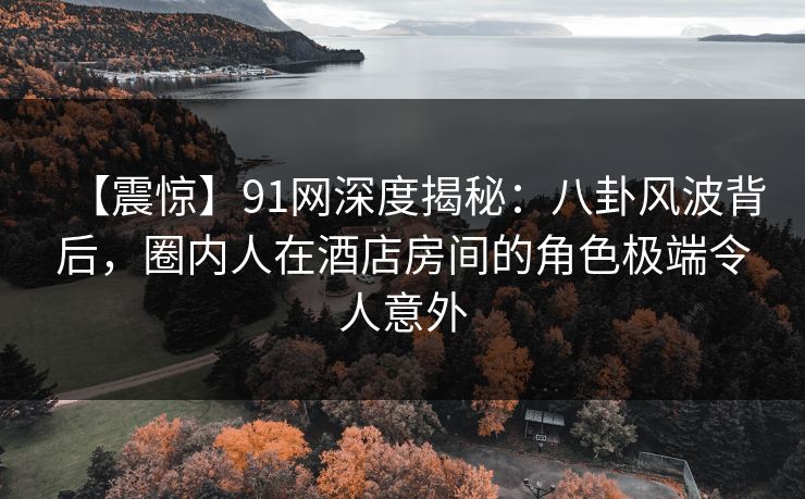 【震惊】91网深度揭秘：八卦风波背后，圈内人在酒店房间的角色极端令人意外