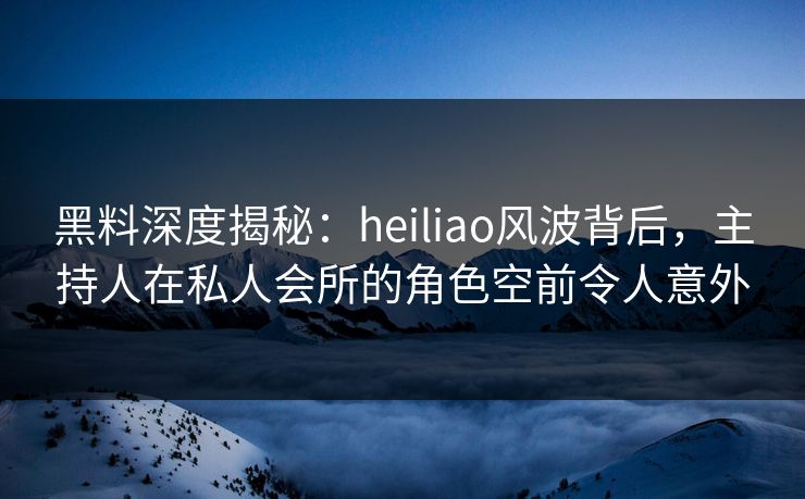 黑料深度揭秘：heiliao风波背后，主持人在私人会所的角色空前令人意外