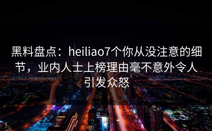 黑料盘点：heiliao7个你从没注意的细节，业内人士上榜理由毫不意外令人引发众怒