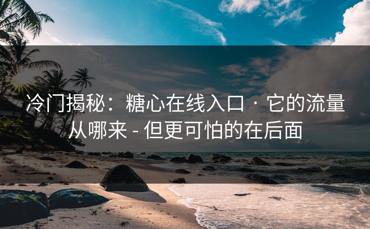 冷门揭秘：糖心在线入口 · 它的流量从哪来 - 但更可怕的在后面