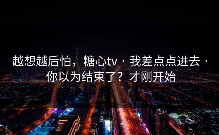 越想越后怕，糖心tv · 我差点点进去 · 你以为结束了？才刚开始