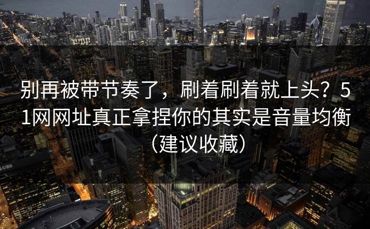 别再被带节奏了，刷着刷着就上头？51网网址真正拿捏你的其实是音量均衡（建议收藏）