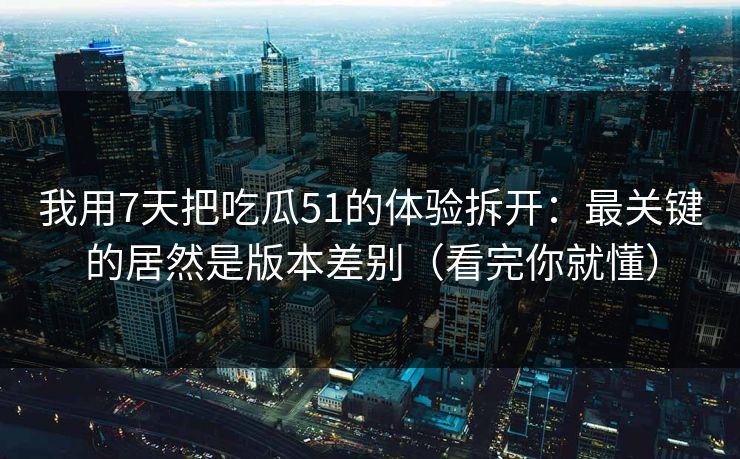 我用7天把吃瓜51的体验拆开：最关键的居然是版本差别（看完你就懂）
