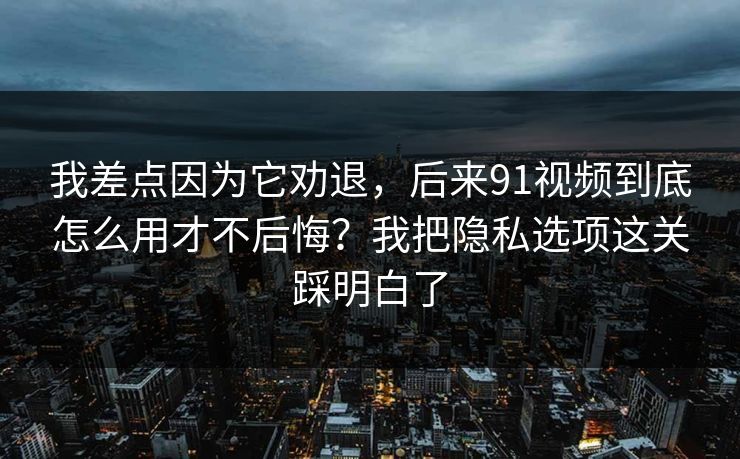 我差点因为它劝退，后来91视频到底怎么用才不后悔？我把隐私选项这关踩明白了