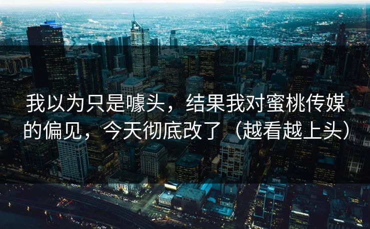 我以为只是噱头，结果我对蜜桃传媒的偏见，今天彻底改了（越看越上头）