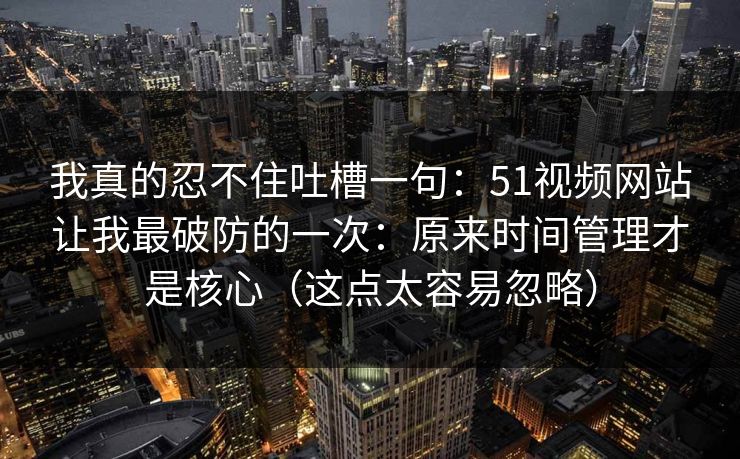 我真的忍不住吐槽一句:51视频网站让我最破防的一次:原来时间管理才是核心(这点太容易忽略) 我真的忍不住吐槽一句:51视频网站让我最破防的一次:原来时间管理才是核心(这点太容易忽略)