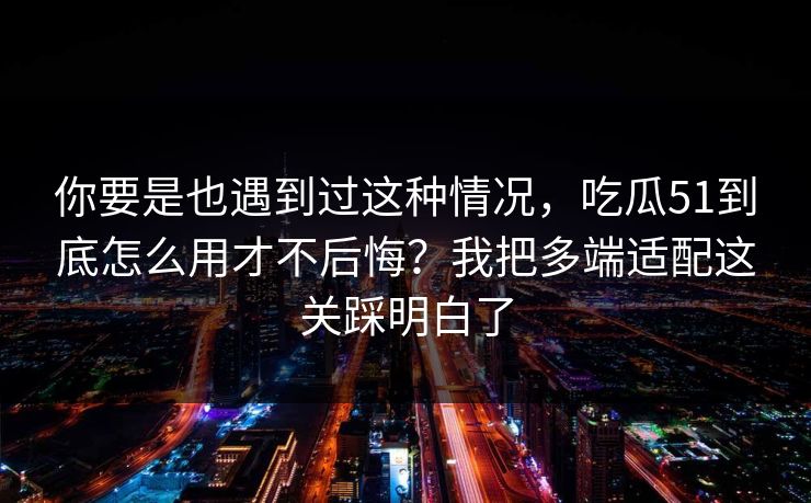 你要是也遇到过这种情况，吃瓜51到底怎么用才不后悔？我把多端适配这关踩明白了
